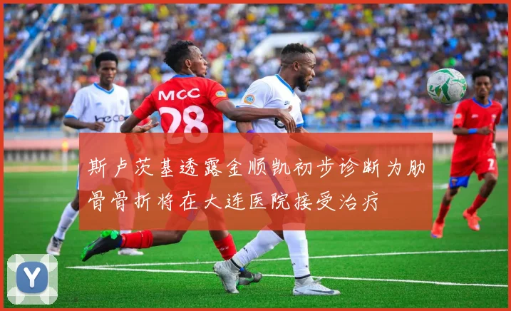 斯卢茨基透露金顺凯初步诊断为肋骨骨折将在大连医院接受治疗