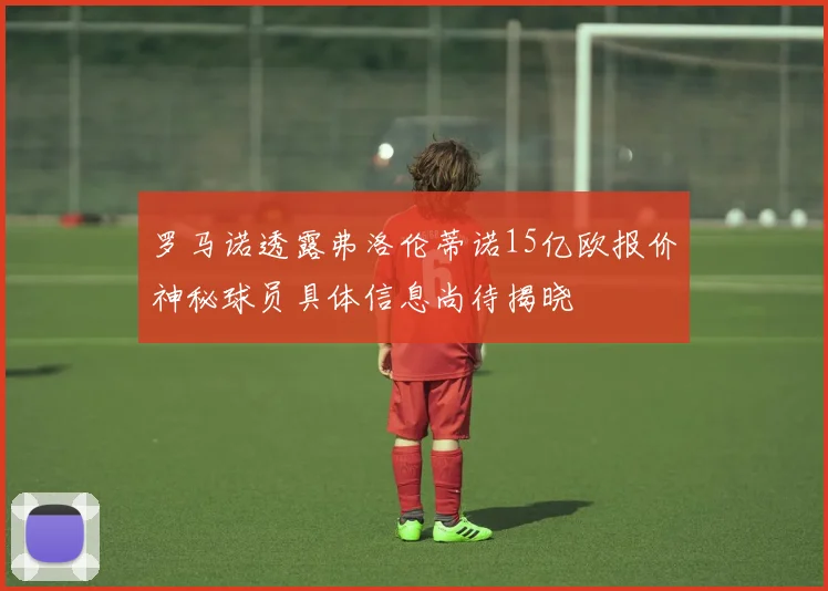 罗马诺透露弗洛伦蒂诺15亿欧报价神秘球员具体信息尚待揭晓