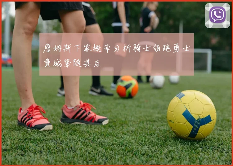 詹姆斯下家概率分析骑士领跑勇士费城紧随其后