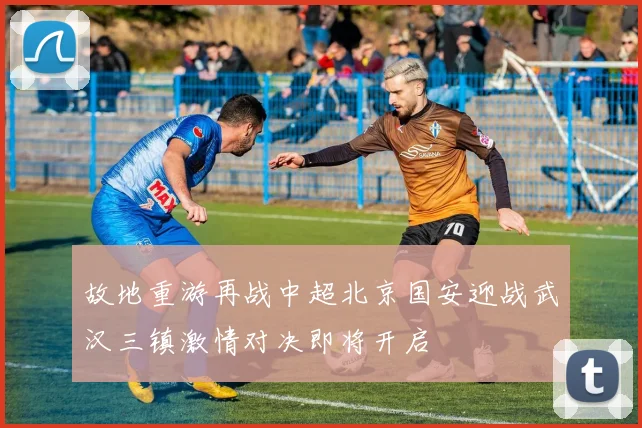 故地重游再战中超北京国安迎战武汉三镇激情对决即将开启