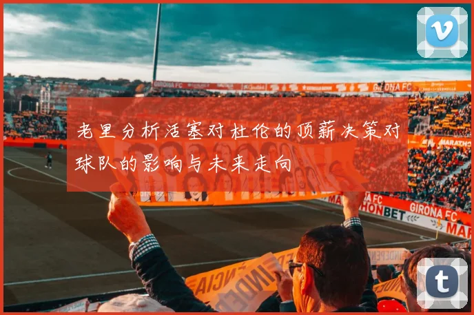 老里分析活塞对杜伦的顶薪决策对球队的影响与未来走向