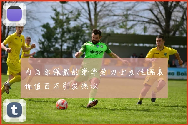内马尔佩戴的奢华劳力士女性腕表价值百万引发热议