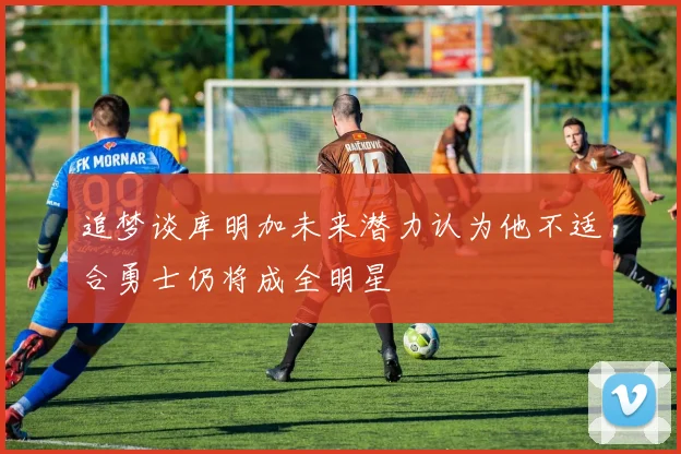 追梦谈库明加未来潜力认为他不适合勇士仍将成全明星