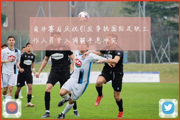 南非赛后庆祝引发争执国际足联工作人员介入调解平息冲突