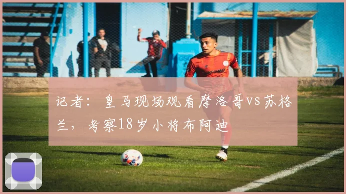 记者：皇马现场观看摩洛哥vs苏格兰，考察18岁小将布阿迪