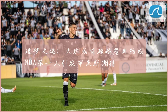 追梦之路：文班或将超越詹库约成NBA第一人引发审美新期待