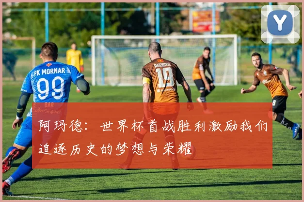 阿玛德：世界杯首战胜利激励我们追逐历史的梦想与荣耀