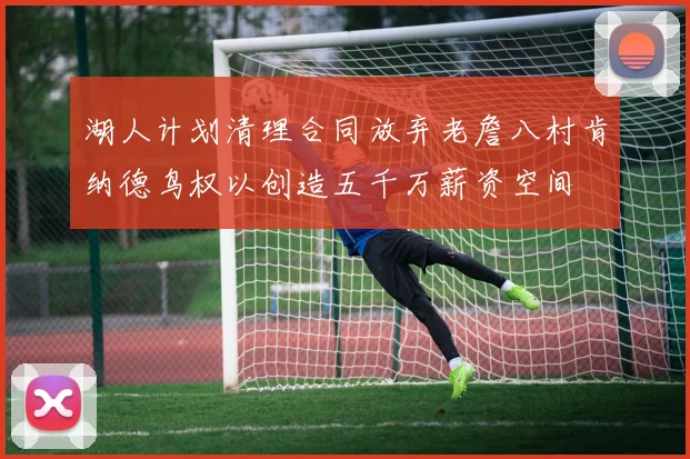 湖人计划清理合同放弃老詹八村肯纳德鸟权以创造五千万薪资空间