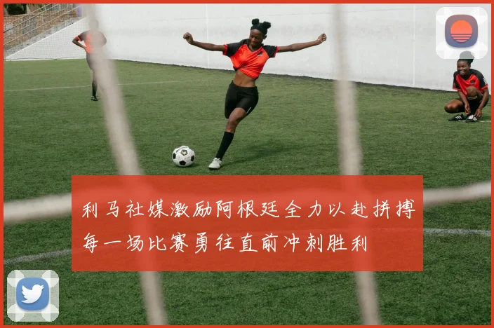 利马社媒激励阿根廷全力以赴拼搏每一场比赛勇往直前冲刺胜利