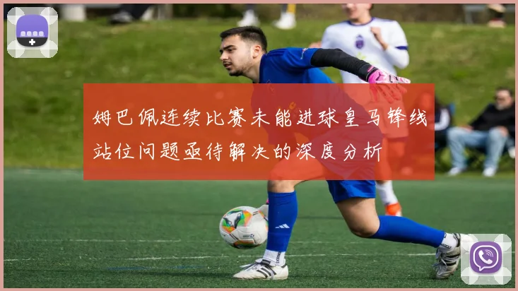 姆巴佩连续比赛未能进球皇马锋线站位问题亟待解决的深度分析