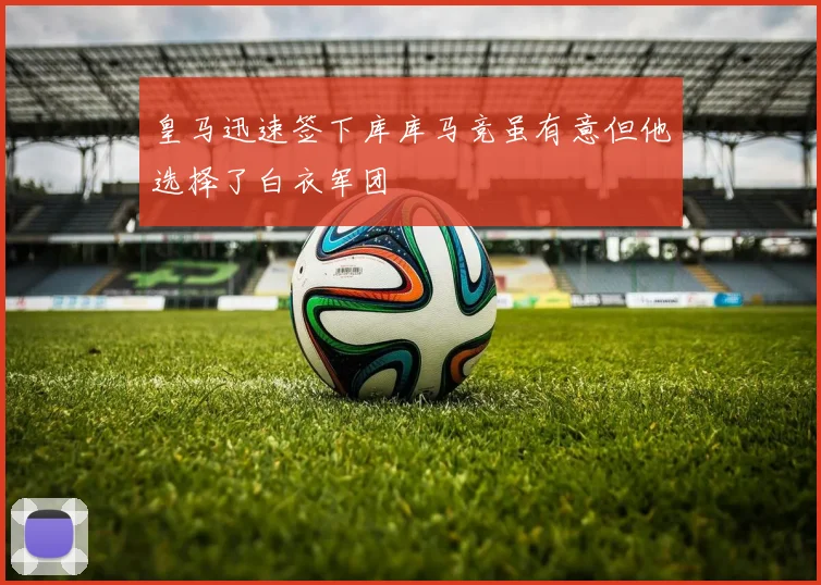 皇马迅速签下库库马竞虽有意但他选择了白衣军团