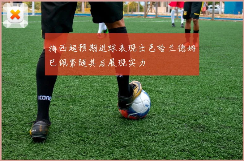 梅西超预期进球表现出色哈兰德姆巴佩紧随其后展现实力