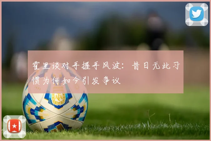 霍里谈对手握手风波：昔日无此习惯为何如今引发争议