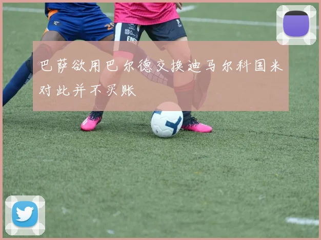 巴萨欲用巴尔德交换迪马尔科国米对此并不买账